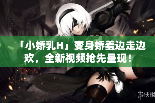 「小嬌乳H」變身嬌羞邊走邊歡，全新視頻搶先呈現(xiàn)！