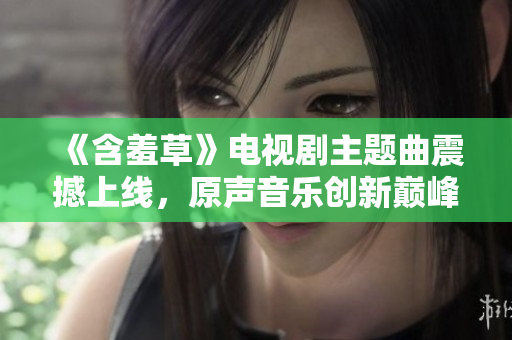 《含羞草》電視劇主題曲震撼上線，原聲音樂(lè)創(chuàng)新巔峰