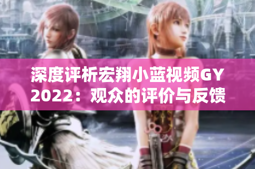 深度評析宏翔小藍視頻GY2022：觀眾的評價與反饋全揭秘！