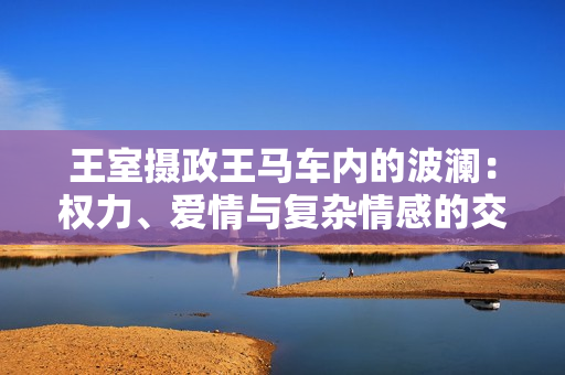 王室攝政王馬車內(nèi)的波瀾：權(quán)力、愛情與復(fù)雜情感的交織