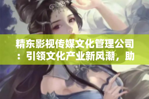 精東影視傳媒文化管理公司：引領(lǐng)文化產(chǎn)業(yè)新風(fēng)潮，助力影視創(chuàng)作與推廣