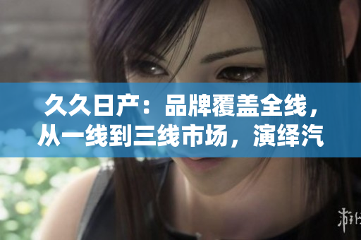 久久日產(chǎn)：品牌覆蓋全線，從一線到三線市場，演繹汽車多樣魅力