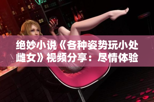 絕妙小說《各種姿勢玩小處雌女》視頻分享：盡情體驗(yàn)新奇姿勢！