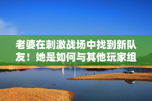 老婆在刺激戰(zhàn)場中找到新隊(duì)友！她是如何與其他玩家組成默契CP的？
