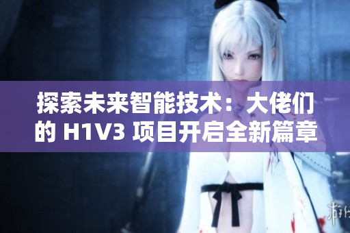 探索未來智能技術：大佬們的 H1V3 項目開啟全新篇章，助力推動科技創(chuàng)新