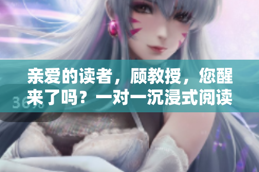 親愛的讀者，顧教授，您醒來了嗎？一對(duì)一沉浸式閱讀體驗(yàn)等待著您！