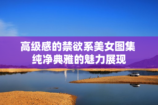 高級(jí)感的禁欲系美女圖集 純凈典雅的魅力展現(xiàn)
