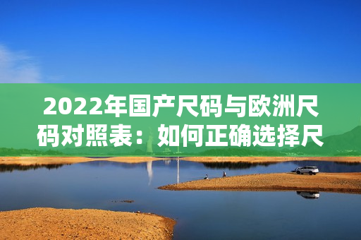 2022年國產(chǎn)尺碼與歐洲尺碼對(duì)照表：如何正確選擇尺碼？