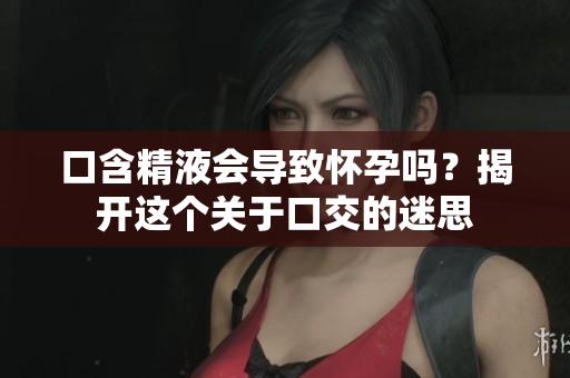 口含精液會(huì)導(dǎo)致懷孕嗎？揭開(kāi)這個(gè)關(guān)于口交的迷思