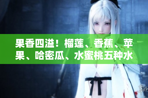 果香四溢！榴蓮、香蕉、蘋果、哈密瓜、水蜜桃五種水果的全面品鑒