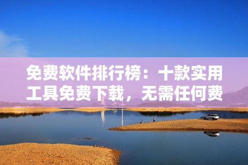 免費軟件排行榜：十款實用工具免費下載，無需任何費用