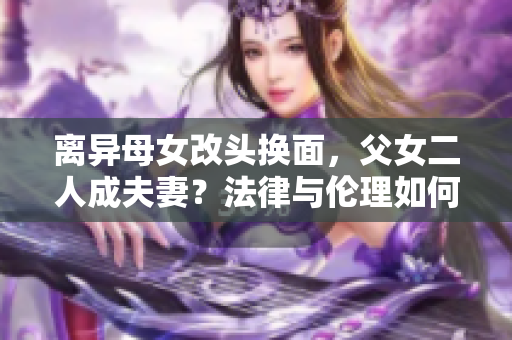 離異母女改頭換面，父女二人成夫妻？法律與倫理如何評判？