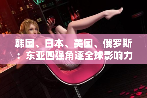 韓國、日本、美國、俄羅斯：東亞四強角逐全球影響力