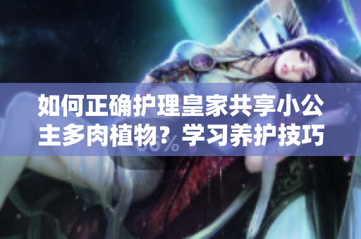 如何正確護理皇家共享小公主多肉植物？學習養(yǎng)護技巧，讓你的多肉煥發(fā)生機！