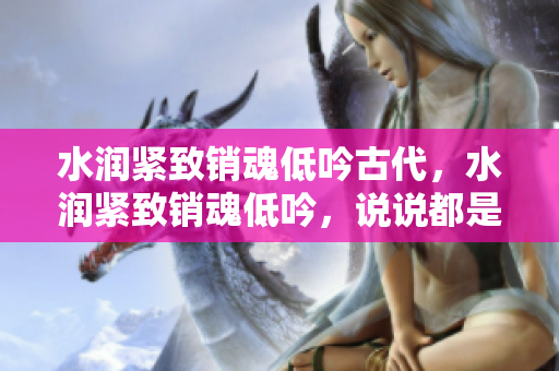 水潤(rùn)緊致銷(xiāo)魂低吟古代，水潤(rùn)緊致銷(xiāo)魂低吟，說(shuō)說(shuō)都是怎么的干對(duì)象的，睡眠を取らなくてもいい，睡覺(jué)抓著小雞一晚上會(huì)怎樣，睡過(guò)年紀(jì)最大的多少歲六十多25