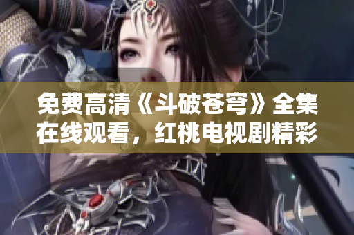 免費高清《斗破蒼穹》全集在線觀看，紅桃電視劇精彩推薦