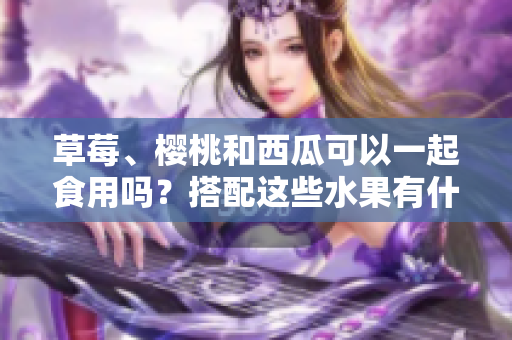 草莓、櫻桃和西瓜可以一起食用嗎？搭配這些水果有什么效果？