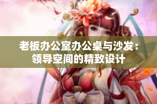 老板辦公室辦公桌與沙發(fā)：領(lǐng)導(dǎo)空間的精致設(shè)計