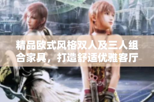 精品歐式風(fēng)格雙人及三人組合家具，打造舒適優(yōu)雅客廳家居環(huán)境