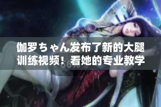 伽羅ちゃん發(fā)布了新的大腿訓(xùn)練視頻！看她的專業(yè)教學(xué)，打造完美曲線！