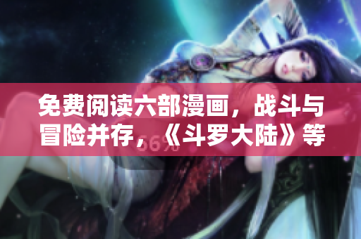 免費(fèi)閱讀六部漫畫，戰(zhàn)斗與冒險(xiǎn)并存，《斗羅大陸》等你來觀賞