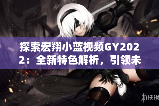 探索宏翔小藍(lán)視頻GY2022：全新特色解析，引領(lǐng)未來(lái)出行潮流