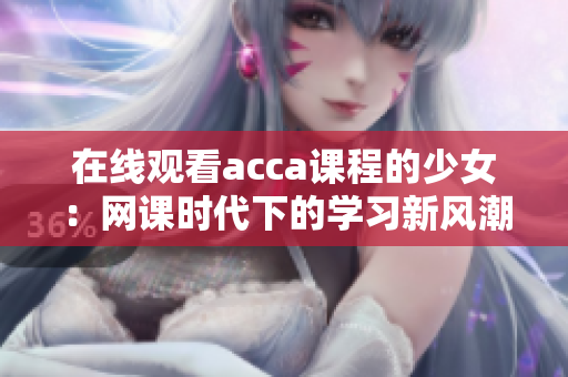 在線觀看acca課程的少女：網(wǎng)課時(shí)代下的學(xué)習(xí)新風(fēng)潮