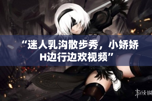 “迷人乳溝散步秀，小嬌嬌H邊行邊歡視頻”
