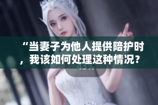 “當(dāng)妻子為他人提供陪護(hù)時(shí)，我該如何處理這種情況？”