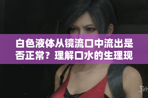 白色液體從鏡流口中流出是否正常？理解口水的生理現(xiàn)象