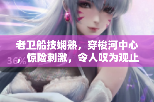 老衛(wèi)船技嫻熟，穿梭河中心，驚險(xiǎn)刺激，令人嘆為觀止