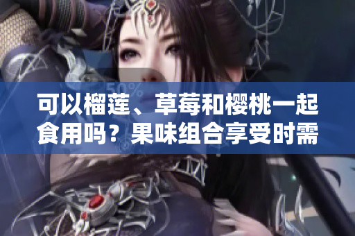可以榴蓮、草莓和櫻桃一起食用嗎？果味組合享受時(shí)需注意的搭配技巧