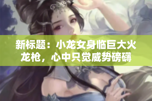 新標(biāo)題：小龍女身臨巨大火龍槍，心中只覺威勢磅礴