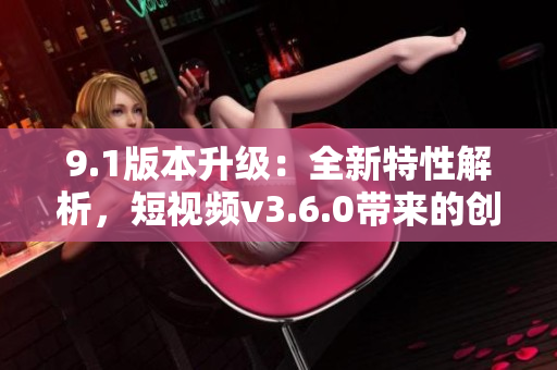 9.1版本升級：全新特性解析，短視頻v3.6.0帶來的創(chuàng)新功能與優(yōu)化體驗(yàn)