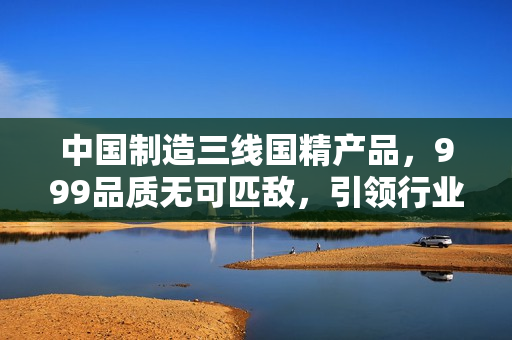 中國(guó)制造三線國(guó)精產(chǎn)品，999品質(zhì)無可匹敵，引領(lǐng)行業(yè)新潮流