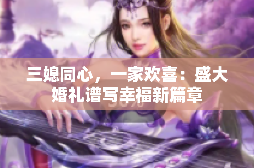 三媳同心，一家歡喜：盛大婚禮譜寫(xiě)幸福新篇章