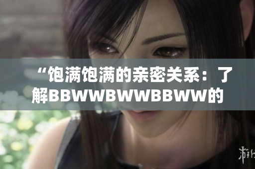 “飽滿(mǎn)飽滿(mǎn)的親密關(guān)系：了解BBWWBWWBBWW的滋養(yǎng)之道”