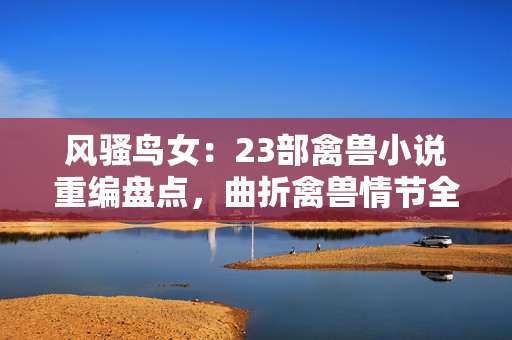 風(fēng)騷鳥(niǎo)女：23部禽獸小說(shuō)重編盤(pán)點(diǎn)，曲折禽獸情節(jié)全解析！