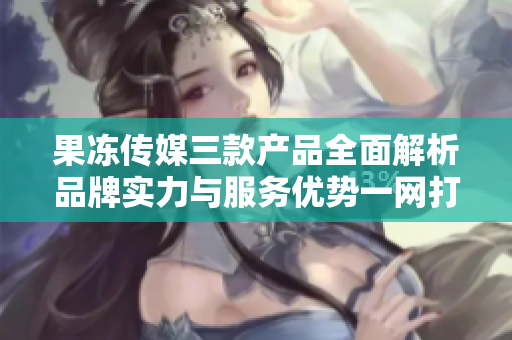 果凍傳媒三款產(chǎn)品全面解析品牌實(shí)力與服務(wù)優(yōu)勢一網(wǎng)打盡