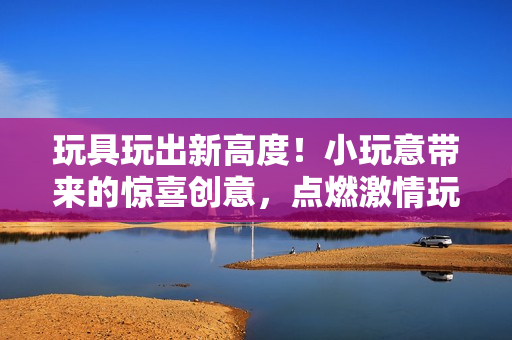 玩具玩出新高度！小玩意帶來的驚喜創(chuàng)意，點(diǎn)燃激情玩樂樂趣