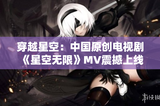 穿越星空：中國原創(chuàng)電視劇《星空無限》MV震撼上線！