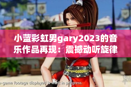 小藍(lán)彩虹男g(shù)ary2023的音樂作品再現(xiàn)：震撼動聽旋律蕩漾，飽含深情與力量