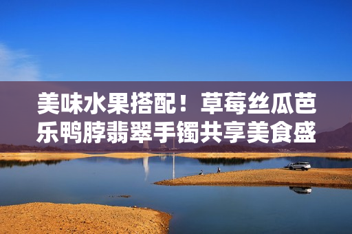 美味水果搭配！草莓絲瓜芭樂鴨脖翡翠手鐲共享美食盛宴