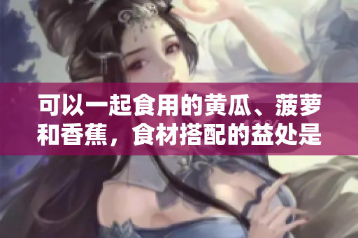 可以一起食用的黃瓜、菠蘿和香蕉，食材搭配的益處是什么？