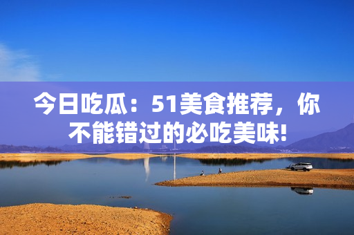 今日吃瓜：51美食推薦，你不能錯(cuò)過的必吃美味!