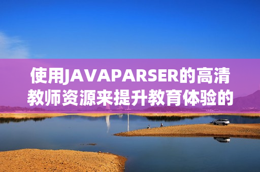 使用JAVAPARSER的高清教師資源來(lái)提升教育體驗(yàn)的技巧與方法