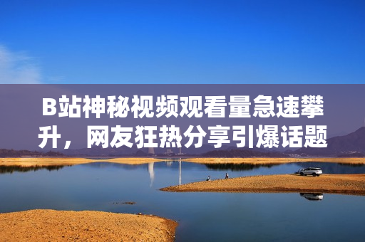 B站神秘視頻觀看量急速攀升，網(wǎng)友狂熱分享引爆話題