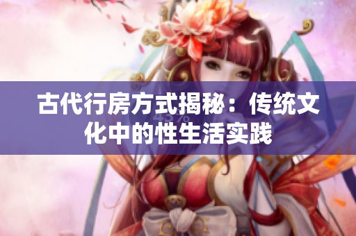 古代行房方式揭秘：傳統文化中的性生活實踐