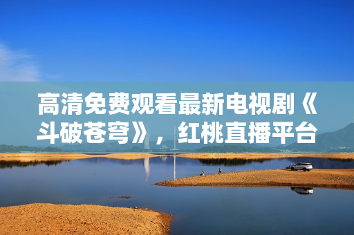 高清免費(fèi)觀看最新電視劇《斗破蒼穹》，紅桃直播平臺(tái)獨(dú)家播出