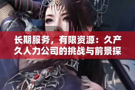 長(zhǎng)期服務(wù)，有限資源：久產(chǎn)久人力公司的挑戰(zhàn)與前景探討